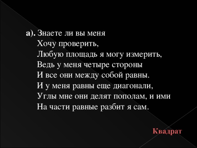 а). Знаете ли вы меня  Хочу проверить,  Любую площадь я могу измерить,  Ведь у меня четыре стороны  И все они между собой равны.  И у меня равны еще диагонали,  Углы мне они делят пополам, и ими  На части равные разбит я сам.