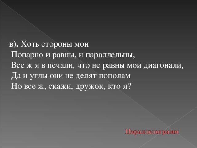 в). Хоть стороны мои  Попарно и равны, и параллельны,  Все ж я в печали, что не равны мои диагонали,  Да и углы они не делят пополам  Но все ж, скажи, дружок, кто я?