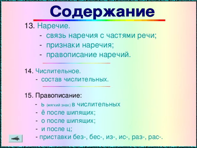 13. Наречие.  - связь наречия с частями речи;  - признаки наречия;  - правописание наречий. 14. Числительное.  - состав числительных. 15. Правописание:  - ь  (мягкий знак)  в числительных  - ё после шипящих;  - о после шипящих;  - и после ц;  - приставки без-, бес-, из-, ис-, раз-, рас-. назад
