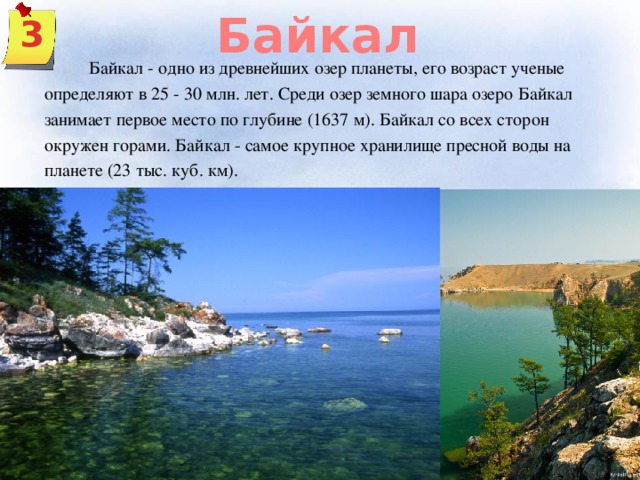 Байкал 3  Байкал - одно из древнейших озер планеты, его возраст ученые определяют в 25 - 30 млн. лет. Среди озер земного шара озеро Байкал занимает первое место по глубине (1637 м). Байкал со всех сторон окружен горами. Байкал - самое крупное хранилище пресной воды на планете (23 тыс. куб. км).