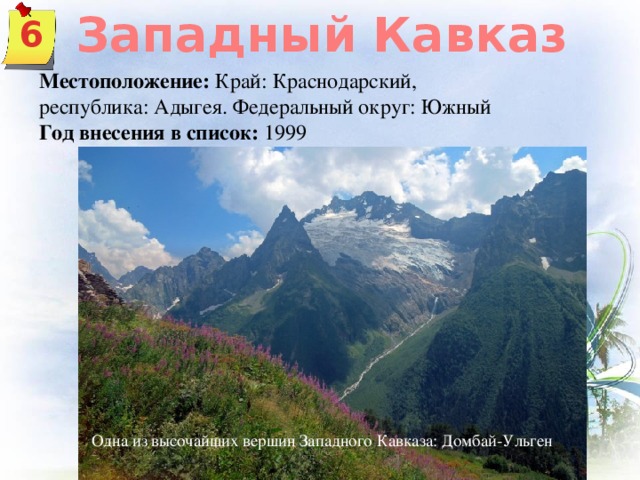 Западный Кавказ 6 Местоположение: Край: Краснодарский, республика: Адыгея. Федеральный округ: Южный Год внесения в список:  1999 Одна из высочайших вершин Западного Кавказа: Домбай-Ульген