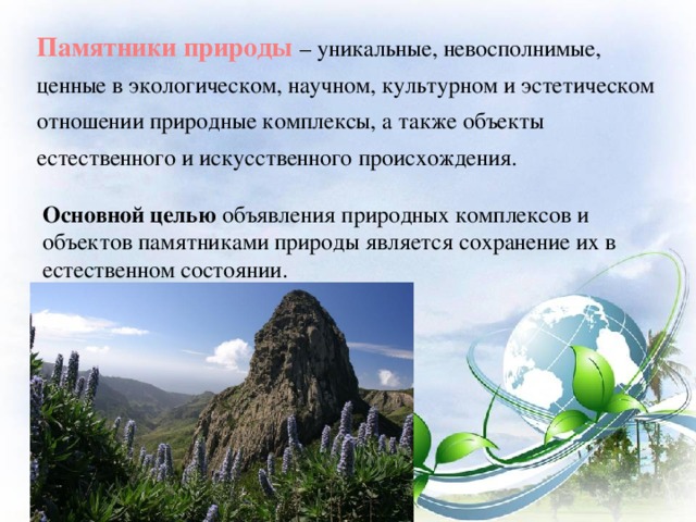 Памятники природы – уникальные, невосполнимые, ценные в экологическом, научном, культурном и эстетическом отношении природные комплексы, а также объекты естественного и искусственного происхождения. Основной целью объявления природных комплексов и объектов памятниками природы является сохранение их в естественном состоянии.