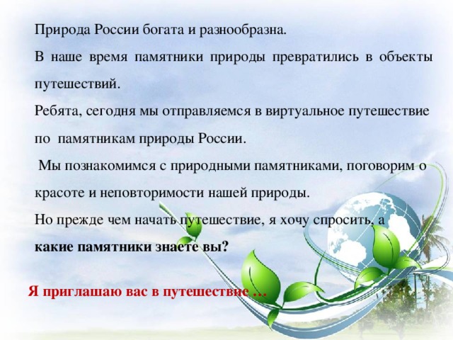 Природа России богата и разнообразна. В наше время памятники природы превратились в объекты путешествий. Ребята, сегодня мы отправляемся в виртуальное путешествие по  памятникам природы России.  Мы познакомимся с природными памятниками, поговорим о красоте и неповторимости нашей природы. Но прежде чем начать путешествие, я хочу спросить, а какие памятники знаете вы? Я приглашаю вас в путешествие …