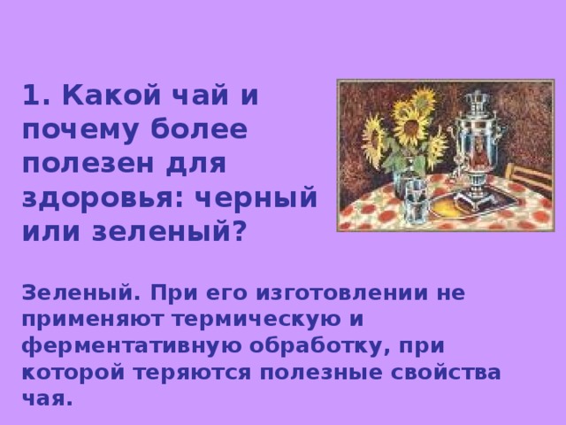 1. Какой чай и почему более полезен для здоровья: черный или зеленый? Зеленый. При его изготовлении не применяют термическую и ферментативную обработку, при которой теряются полезные свойства чая. 