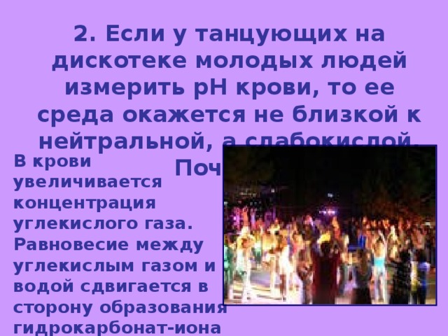 2. Если у танцующих на дискотеке молодых людей измерить рН крови, то ее среда окажется не близкой к нейтральной, а слабокислой.  Почему? В крови увеличивается концентрация углекислого газа. Равновесие между углекислым газом и водой сдвигается в сторону образования гидрокарбонат-иона и иона водорода, что и обуславливает слабокислую среду. 