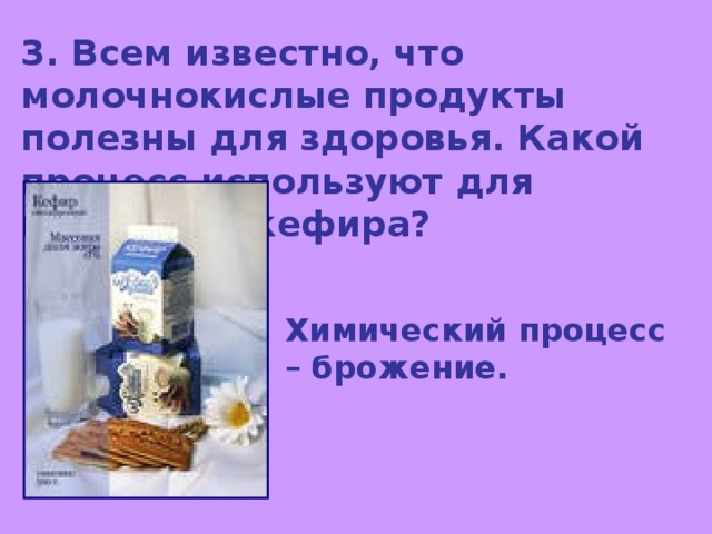 3. Всем известно, что молочнокислые продукты полезны для здоровья. Какой процесс используют для получения кефира? Химический процесс – брожение. 