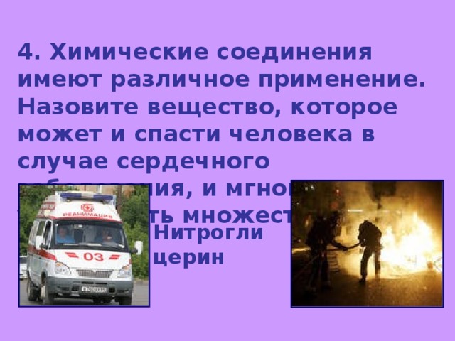 4. Химические соединения имеют различное применение. Назовите вещество, которое может и спасти человека в случае сердечного заболевания, и мгновенно уничтожить множество людей. Нитроглицерин 
