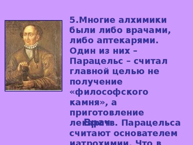 5.Многие алхимики были либо врачами, либо аптекарями. Один из них – Парацельс – считал главной целью не получение «философского камня», а приготовление лекарств. Парацельса считают основателем иатрохимии. Что в переводе с греческого означает иатро-? Врач 