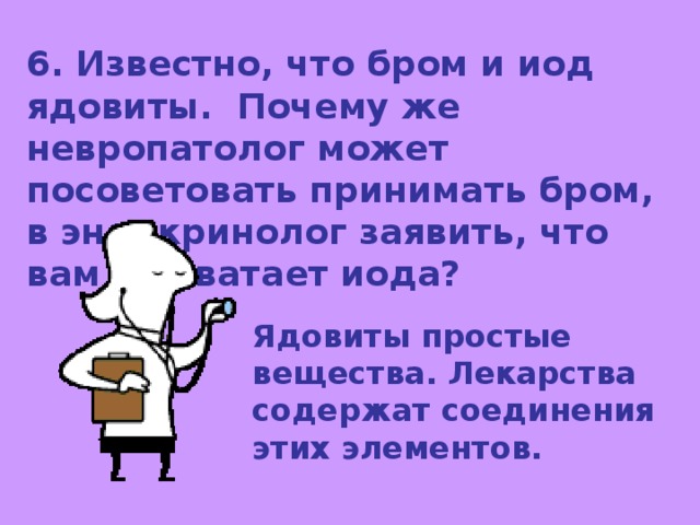 6. Известно, что бром и иод ядовиты. Почему же невропатолог может посоветовать принимать бром, в эндокринолог заявить, что вам не хватает иода? Ядовиты простые вещества. Лекарства содержат соединения этих элементов. 