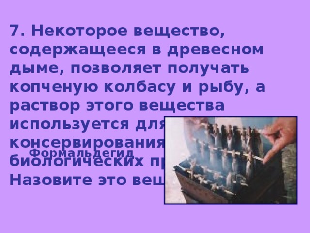7. Некоторое вещество, содержащееся в древесном дыме, позволяет получать копченую колбасу и рыбу, а раствор этого вещества используется для консервирования биологических препаратов. Назовите это вещество. Формальдегид 