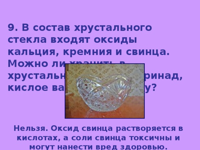 9. В состав хрустального стекла входят оксиды кальция, кремния и свинца. Можно ли хранить в хрустальной посуде маринад, кислое варенье? Почему? Нельзя. Оксид свинца растворяется в кислотах, а соли свинца токсичны и могут нанести вред здоровью. 