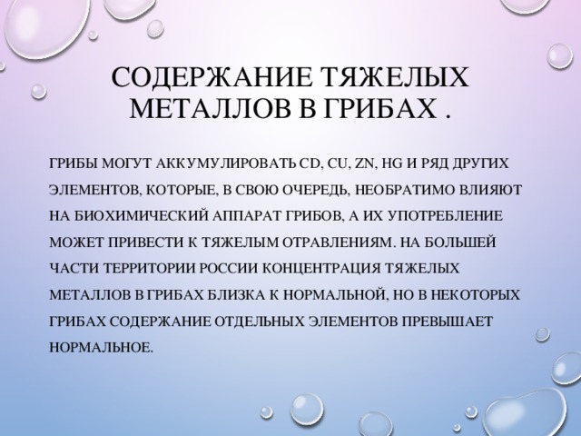 Содержание тяжелых металлов в грибах . Грибы могут аккумулировать CD, Cu, Zn, Hg и ряд других элементов, которые, в свою очередь, необратимо влияют на биохимический аппарат грибов, а их употребление может привести к тяжелым отравлениям. На большей части территории России концентрация тяжелых металлов в грибах близка к нормальной, но в некоторых грибах содержание отдельных элементов превышает нормальное. 