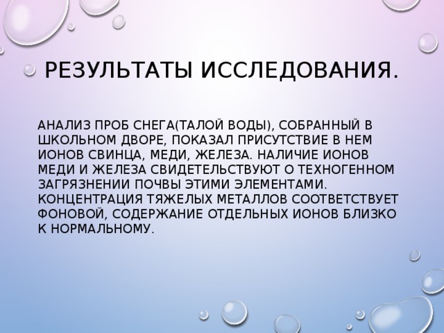 Результаты исследования. Анализ проб снега(талой воды), собранный в школьном дворе, показал присутствие в нем ионов свинца, меди, железа. Наличие ионов меди и железа свидетельствуют о техногенном загрязнении почвы этими элементами. Концентрация тяжелых металлов соответствует фоновой, содержание отдельных ионов близко к нормальному. 