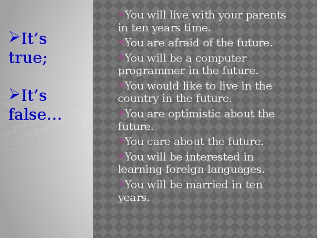 You will live with your parents in ten years time. You are afraid of the future. You will be a computer programmer in the future. You would like to live in the country in the future. You are optimistic about the future. You care about the future. You will be interested in learning foreign languages. You will be married in ten years.   It’s true; It’s false… 
