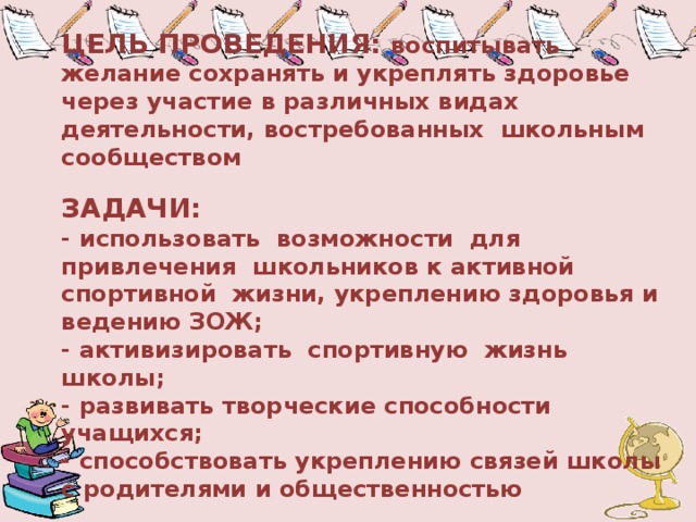ЦЕЛЬ ПРОВЕДЕНИЯ: воспитывать желание сохранять и укреплять здоровье через участие в различных видах деятельности, востребованных школьным сообществом   ЗАДАЧИ:  - использовать возможности для привлечения школьников к активной спортивной жизни, укреплению здоровья и ведению ЗОЖ;  - активизировать спортивную жизнь школы;  - развивать творческие способности учащихся;  - способствовать укреплению связей школы с родителями и общественностью 
