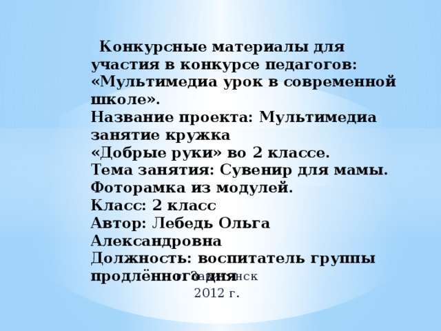  Конкурсные материалы для участия в конкурсе педагогов: «Мультимедиа урок в современной школе».  Название проекта: Мультимедиа занятие кружка  «Добрые руки» во 2 классе.  Тема занятия: Сувенир для мамы. Фоторамка из модулей.  Класс: 2 класс  Автор: Лебедь Ольга Александровна  Должность: воспитатель группы продлённого дня     г. Завитинск 2012 г. 