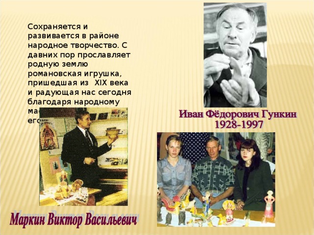 Сохраняется и развивается в районе народное творчество. С давних пор прославляет родную землю романовская игрушка, пришедшая из XIX века и радующая нас сегодня благодаря народному мастеру В.В.Маркину и его ученикам. 