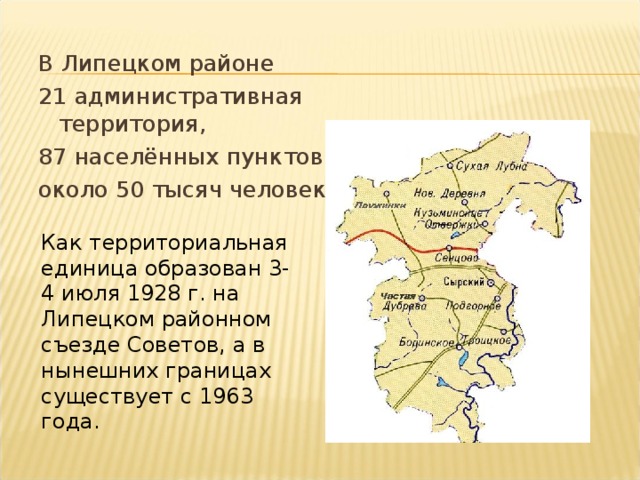 В Липецком районе 21 административная территория, 87 населённых пунктов, около 50 тысяч человек. Как территориальная единица образован 3-4 июля 1928 г. на Липецком районном съезде Советов, а в нынешних границах существует с 1963 года. 