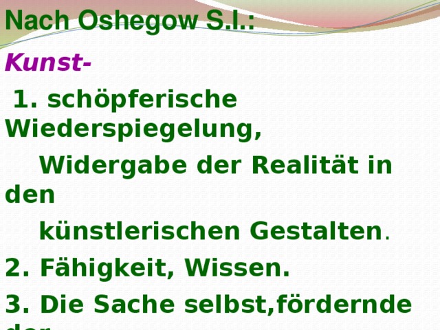 Nach Oshegow S.I.: Kunst-  1. schöpferische Wiederspiegelung,  Widergabe der Realität in den  künstlerischen Gestalten . 2. Fähigkeit, Wissen. 3. Die Sache selbst,fördernde der  Fähigkeiten. 