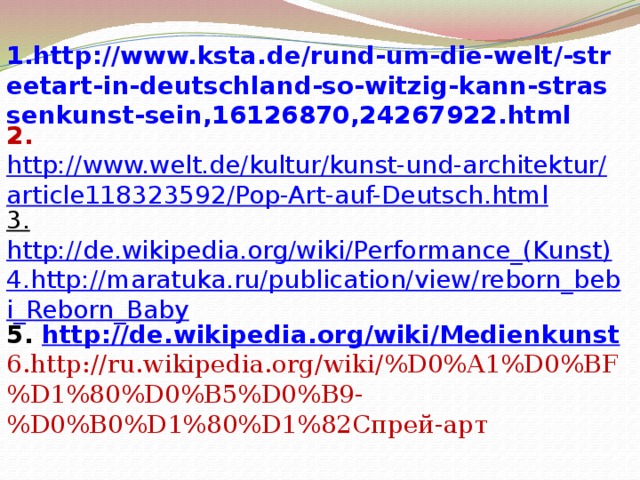 1.http://www.ksta.de/rund-um-die-welt/-streetart-in-deutschland-so-witzig-kann-strassenkunst-sein,16126870,24267922.html 2. http://www.welt.de/kultur/kunst-und-architektur/article118323592/Pop-Art-auf-Deutsch.html 3.  http://de.wikipedia.org/wiki/Performance_(Kunst) 4.http://maratuka.ru/publication/view/reborn_bebi_Reborn_Baby 5. http :// de . wikipedia . org / wiki / Medienkunst 6.http://ru.wikipedia.org/wiki/%D0%A1%D0%BF%D1%80%D0%B5%D0%B9-%D0%B0%D1%80%D1%82Спрей-арт     
