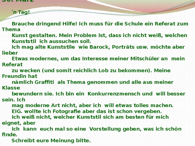  Düsseldorf, 30. März  ʹ n Tag!  Brauche dringend Hilfe! Ich muss für die Schule ein Referat zum Thema Kunst gestalten. Mein Problem ist, dass ich nicht weiß, welchen Kunststil ich aussuchen soll. Ich mag alte Kunststile wie Barock, Porträts usw. möchte aber lieber Etwas modernes, um das Interesse meiner Mitschüler an mein Referat zu wecken (und somit reichlich Lob zu bekommen). Meine Freundin hat nämlich Graffiti als Thema genommen und alle aus meiner Klasse bewundern sie. Ich bin ein Konkurrenzmensch und will besser sein. Ich mag moderne Art nicht, aber ich will etwas tolles machen. EIG. wollte ich Fotografie aber das ist schon vergeben. Ich weiß nicht, welcher Kunststil sich am besten für mich eignet, aber ich kann euch mal so eine Vorstellung geben, was ich schön finde. Schreibt eure Meinung bitte.  Olja 1.http://piccsy.com/2011/12/fear-3brzu0l4/  2. http :// favim . com / orig /201107/03/ art - banner - beautiful - bed - black - and - white - dark - Favim . com -92635. jpg   