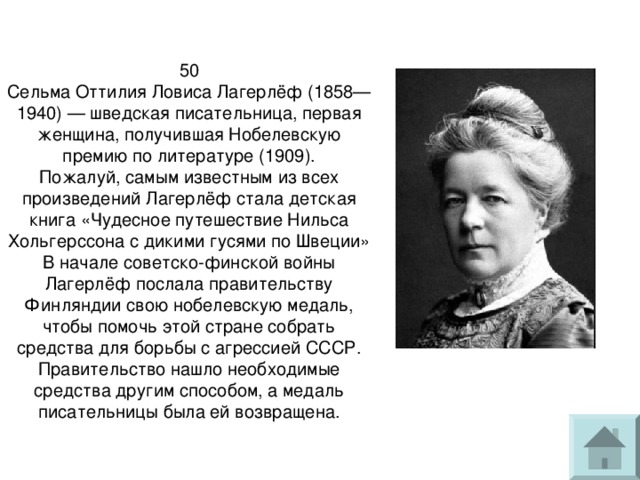 50  Сельма Оттилия Ловиса Лагерлёф (1858—1940) — шведская писательница, первая женщина, получившая Нобелевскую премию по литературе (1909).  Пожалуй, самым известным из всех произведений Лагерлёф стала детская книга «Чудесное путешествие Нильса Хольгерссона с дикими гусями по Швеции»  В начале советско-финской войны Лагерлёф послала правительству Финляндии свою нобелевскую медаль, чтобы помочь этой стране собрать средства для борьбы с агрессией СССР. Правительство нашло необходимые средства другим способом, а медаль писательницы была ей возвращена. 