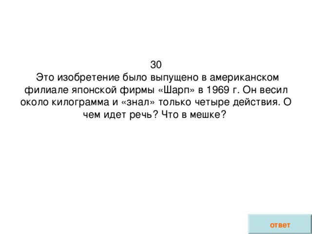 30  Это изобретение было выпущено в американском филиале японской фирмы «Шарп» в 1969 г. Он весил около килограмма и «знал» только четыре действия. О чем идет речь? Что в мешке?    ответ 