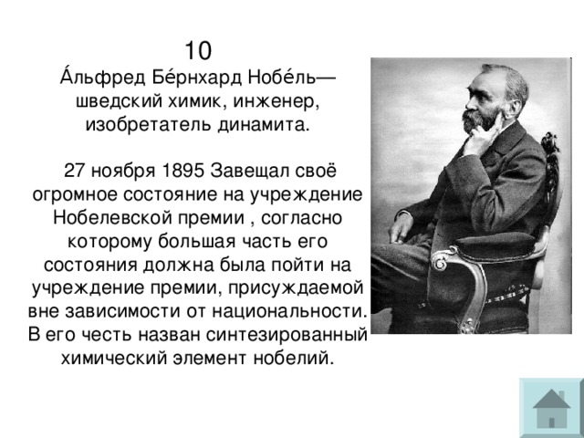 10  А́льфред Бе́рнхард Нобе́ль— шведский химик, инженер, изобретатель динамита.   27 ноября 1895 Завещал своё огромное состояние на учреждение Нобелевской премии , согласно которому большая часть его состояния должна была пойти на учреждение премии, присуждаемой вне зависимости от национальности. В его честь назван синтезированный химический элемент нобелий. 