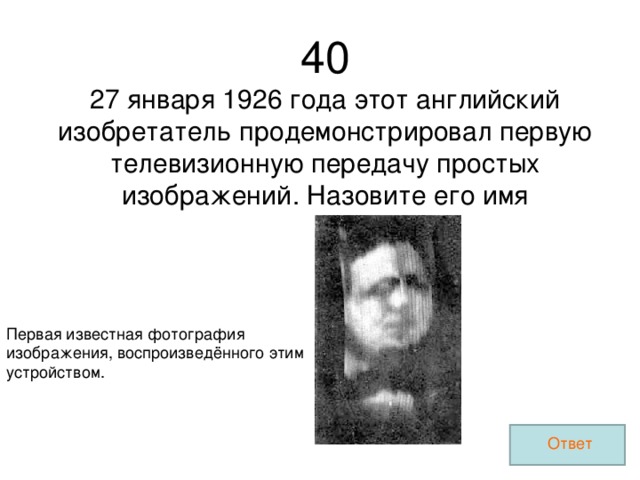 40 27 января 1926 года этот английский изобретатель продемонстрировал первую телевизионную передачу простых изображений. Назовите его имя Первая известная фотография изображения, воспроизведённого этим устройством. Ответ 