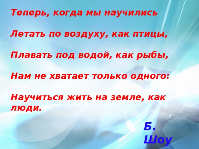 Теперь, когда мы научились   Летать по воздуху, как птицы,   Плавать под водой, как рыбы,   Нам не хватает только одного:   Научиться жить на земле, как люди. Б. Шоу 