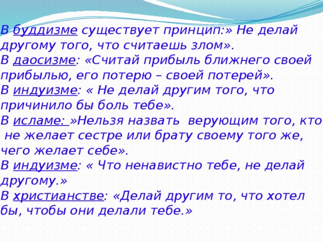 В буддизме существует принцип:» Не делай другому того, что считаешь злом».  В даосизме : «Считай прибыль ближнего своей прибылью, его потерю – своей потерей».  В индуизме : « Не делай другим того, что причинило бы боль тебе».  В исламе: »Нельзя назвать верующим того, кто не желает сестре или брату своему того же, чего желает себе».  В индуизме : « Что ненавистно тебе, не делай другому.»  В христианстве : «Делай другим то, что хотел бы, чтобы они делали тебе.» 