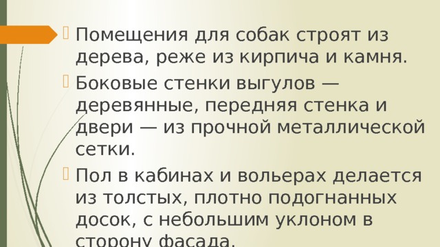 Помещения для собак строят из дерева, реже из кирпича и камня. Боковые стенки выгулов — деревянные, передняя стенка и двери — из прочной металлической сетки. Пол в кабинах и вольерах делается из толстых, плотно подогнанных досок, с небольшим уклоном в сторону фасада. 