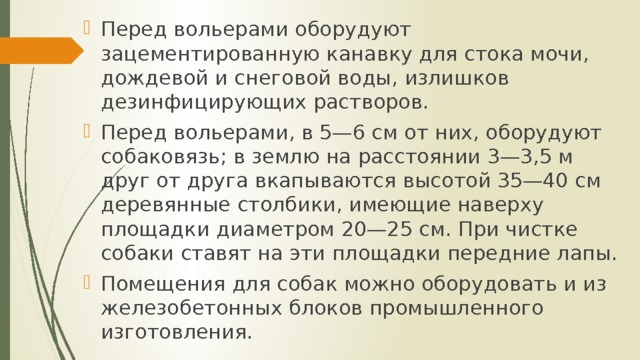Перед вольерами оборудуют зацементированную канавку для стока мочи, дождевой и снеговой воды, излишков дезинфицирующих растворов. Перед вольерами, в 5—6 см от них, оборудуют собаковязь; в землю на расстоянии 3—3,5 м друг от друга вкапываются высотой 35—40 см деревянные столбики, имеющие наверху площадки диаметром 20—25 см. При чистке собаки ставят на эти площадки передние лапы. Помещения для собак можно оборудовать и из железобетонных блоков промышленного изготовления. 