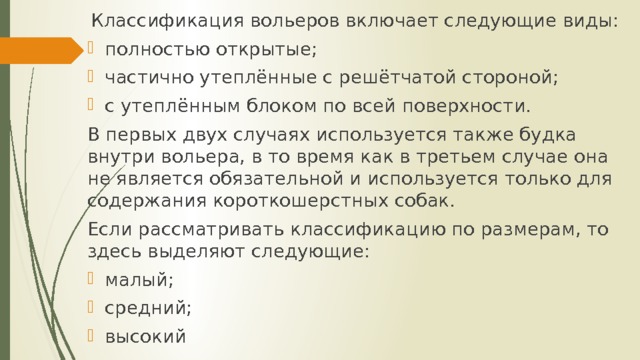  Классификация вольеров включает следующие виды: полностью открытые; частично утеплённые с решётчатой стороной; с утеплённым блоком по всей поверхности. В первых двух случаях используется также будка внутри вольера, в то время как в третьем случае она не является обязательной и используется только для содержания короткошерстных собак. Если рассматривать классификацию по размерам, то здесь выделяют следующие: малый; средний; высокий 