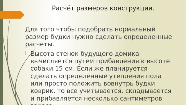 Расчёт размеров конструкции.   Для того чтобы подобрать нормальный размер будки нужно сделать определенные расчеты. Высота стенок будущего домика вычисляется путем прибавления к высоте собаки 15 см. Если же планируется сделать определенные утепления пола или просто положить вовнутрь будки коврик, то все учитывается, складывается и прибавляется несколько сантиметров запаса. 