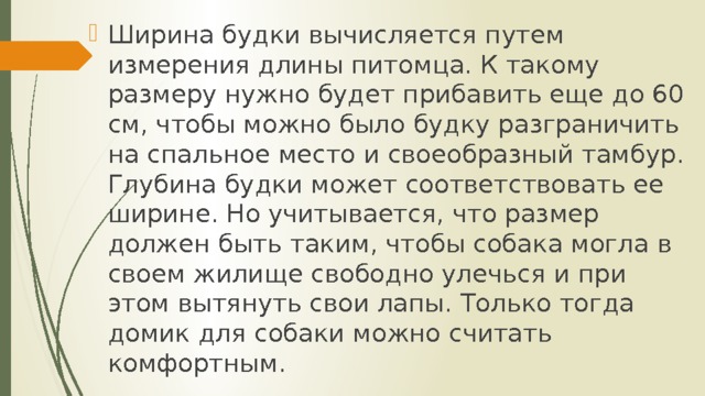 Ширина будки вычисляется путем измерения длины питомца. К такому размеру нужно будет прибавить еще до 60 см, чтобы можно было будку разграничить на спальное место и своеобразный тамбур. Глубина будки может соответствовать ее ширине. Но учитывается, что размер должен быть таким, чтобы собака могла в своем жилище свободно улечься и при этом вытянуть свои лапы. Только тогда домик для собаки можно считать комфортным. 
