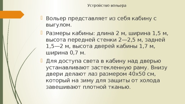 Устройство вольера   Вольер представляет из себя кабину с выгулом. Размеры кабины: длина 2 м, ширина 1,5 м, высота передней стенки 2—2,5 м, задней 1,5—2 м, высота дверей кабины 1,7 м, ширина 0,7 м. Для доступа света в кабину над дверью устанавливают застекленную раму. Внизу двери делают лаз размером 40х50 см, который на зиму для защиты от холода завешивают плотной тканью. 