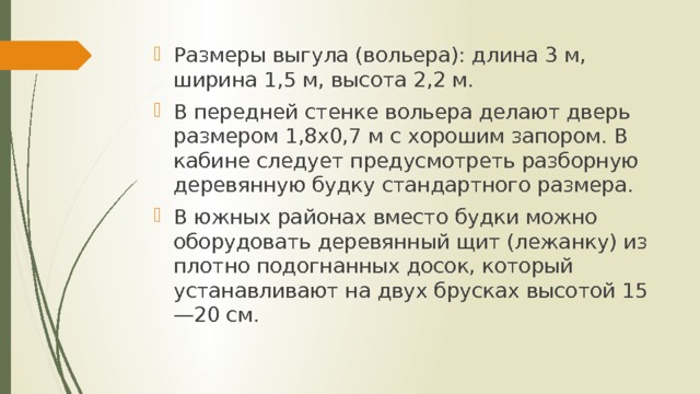 Размеры выгула (вольера): длина 3 м, ширина 1,5 м, высота 2,2 м. В передней стенке вольера делают дверь размером 1,8х0,7 м с хорошим запором. В кабине следует предусмотреть разборную деревянную будку стандартного размера. В южных районах вместо будки можно оборудовать деревянный щит (лежанку) из плотно подогнанных досок, который устанавливают на двух брусках высотой 15—20 см. 