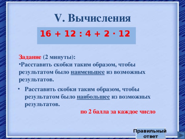V . Вычисления 16 + 12 : 4 + 2 · 12  Задание  (2 минуты): Расставить скобки таким образом, чтобы результатом было наименьшее из возможных результатов. Расставить скобки таким образом, чтобы результатом было наибольшее из возможных результатов. по 2 балла за каждое число Правильный ответ 