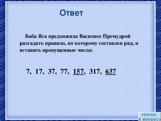 Ответ  Баба Яга предложила Василисе Премудрой разгадать правило, по которому составлен ряд, и вставить пропущенные числа:   7, 17, 37, 77, 157 , 317, 637  Назад к вопросу 