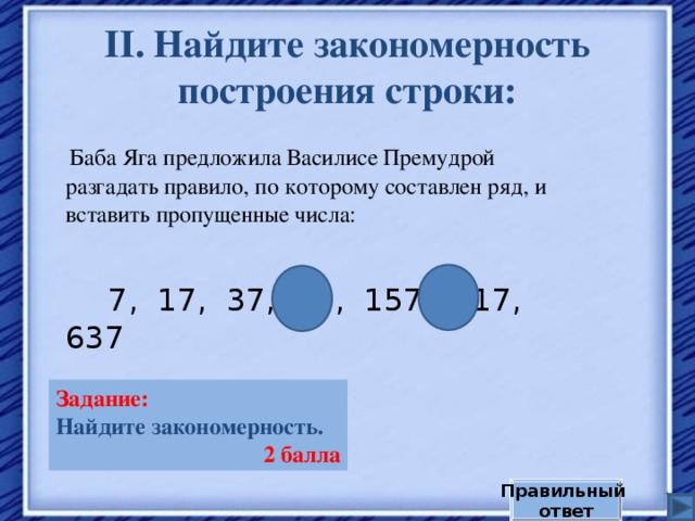 II . Найдите закономерность построения строки:  Баба Яга предложила Василисе Премудрой разгадать правило,  по которому составлен ряд, и вставить пропущенные числа:  7, 17, 37, 77, 157, 317, 637 Задание:  Найдите закономерность. 2 балла Правильный ответ 