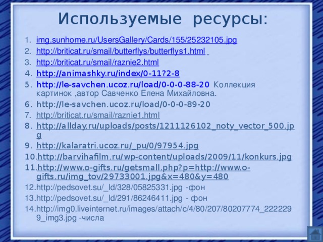Используемые ресурсы: img.sunhome.ru/UsersGallery/Cards/155/25232105.jpg  http://briticat.ru/smail/butterflys/butterflys1.html  http://briticat.ru/smail/raznie2.html http://animashky.ru/index/0-11?2-8 http://le-savchen.ucoz.ru/load/0-0-0-88-20  Коллекция картинок ,автор Савченко Елена Михайловна . http://le-savchen.ucoz.ru/load/0-0-0-89-20  http://briticat.ru/smail/raznie1.html http://allday.ru/uploads/posts/1211126102_noty_vector_500.jpg http://kalaratri.ucoz.ru/_pu/0/97954.jpg http://barvihafilm.ru/wp-content/uploads/2009/11/konkurs.jpg http://www.o-gifts.ru/getsmall.php?p=http://www.o-gifts.ru/img_tov/29733001.jpg&x=480&y=480 http://pedsovet.su/_ld/328/05825331.jpg -фон http://pedsovet.su/_ld/291/86246411.jpg - фон http://img0.liveinternet.ru/images/attach/c/4/80/207/80207774_2222299_img3.jpg -числа 