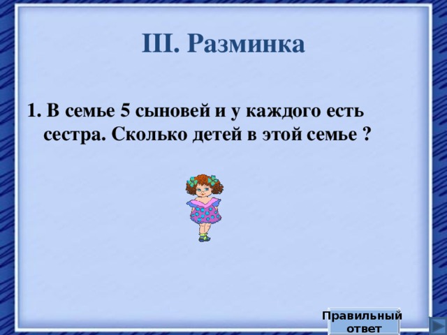 III . Разминка 1. В семье 5 сыновей и у каждого есть сестра. Сколько детей в этой семье ? Правильный ответ 