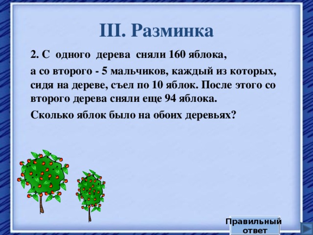III . Разминка 2. С одного дерева сняли 160 яблока, а со второго - 5 мальчиков, каждый из которых, сидя на дереве, съел по 10 яблок. После этого со второго дерева сняли еще 94 яблока. Сколько яблок было на обоих деревьях? Правильный ответ 