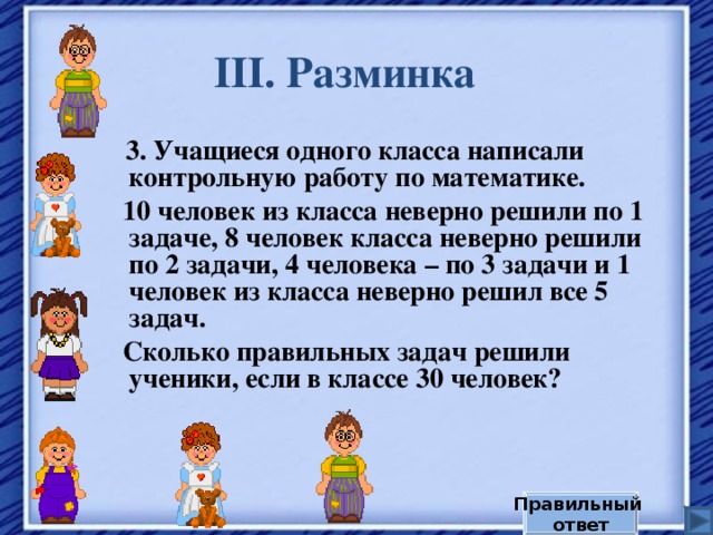 III . Разминка  3. Учащиеся одного класса написали контрольную работу по математике.  10 человек из класса неверно решили по 1 задаче, 8 человек класса неверно решили по 2 задачи, 4 человека – по 3 задачи и 1 человек из класса неверно решил все 5 задач.  Сколько правильных задач решили ученики, если в классе 30 человек? Правильный ответ 