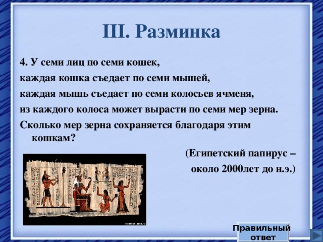 III . Разминка 4. У семи лиц по семи кошек, каждая кошка съедает по семи мышей, каждая мышь съедает по семи колосьев ячменя, из каждого колоса может вырасти по семи мер зерна. Сколько мер зерна сохраняется благодаря этим кошкам? (Египетский папирус –  около 2000лет до н.э.) Правильный ответ 