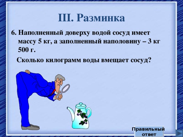 III . Разминка 6. Наполненный доверху водой сосуд имеет массу 5 кг, а заполненный наполовину – 3 кг 500 г.  Сколько килограмм воды вмещает сосуд? Правильный ответ 