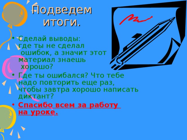 Подведем итоги. Сделай выводы:  где ты не сделал  ошибок, а значит этот материал знаешь  хорошо? Где ты ошибался? Что тебе надо повторить еще раз, чтобы завтра хорошо написать диктант? Спасибо всем за работу  на уроке.  