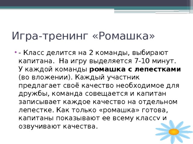 Игра-тренинг «Ромашка» - Класс делится на 2 команды, выбирают капитана. На игру выделяется 7-10 минут. У каждой команды ромашка с лепестками (во вложении). Каждый участник предлагает своё качество необходимое для дружбы, команда совещается и капитан записывает каждое качество на отдельном лепестке. Как только «ромашка» готова, капитаны показывают ее всему классу и озвучивают качества. 