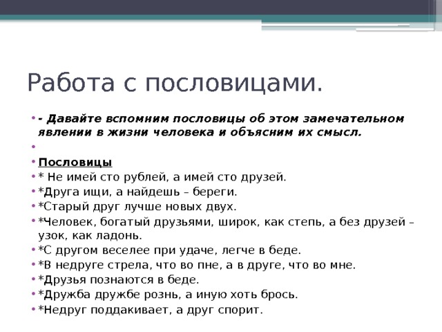 Работа с пословицами. - Давайте вспомним пословицы об этом замечательном явлении в жизни человека и объясним их смысл.   Пословицы * Не имей сто рублей, а имей сто друзей. *Друга ищи, а найдешь – береги. *Старый друг лучше новых двух. *Человек, богатый друзьями, широк, как степь, а без друзей – узок, как ладонь. *С другом веселее при удаче, легче в беде. *В недруге стрела, что во пне, а в друге, что во мне. *Друзья познаются в беде. *Дружба дружбе рознь, а иную хоть брось. *Недруг поддакивает, а друг спорит. 